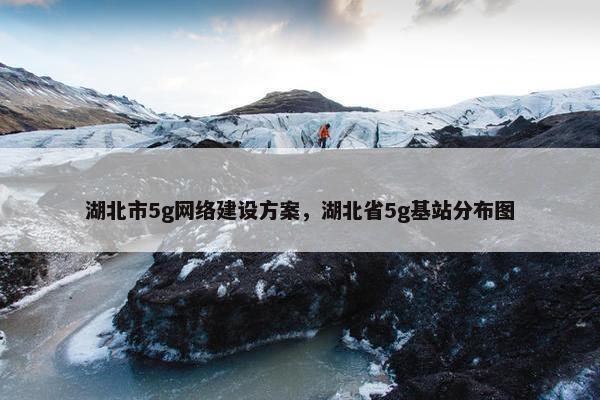 湖北市5g网络建设方案，湖北省5g基站分布图