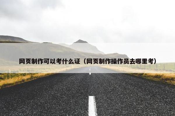 网页制作可以考什么证（网页制作操作员去哪里考）