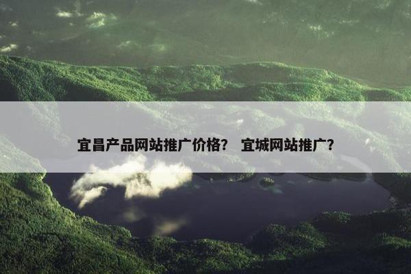 宜昌产品网站推广价格？ 宜城网站推广？
