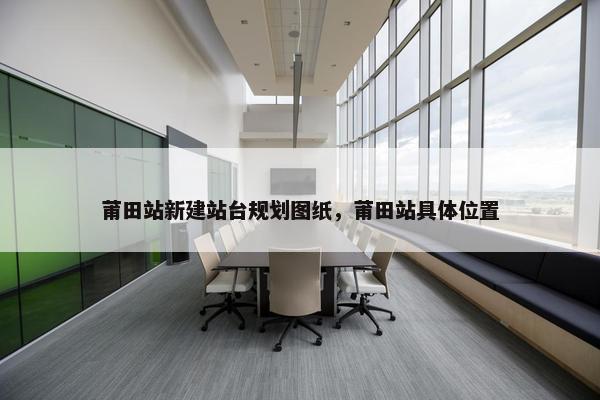 莆田站新建站台规划图纸，莆田站具体位置