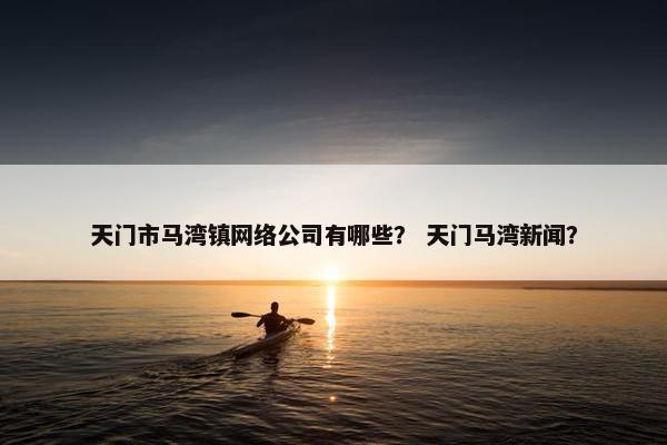 天门市马湾镇网络公司有哪些？ 天门马湾新闻？