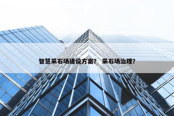 智慧采石场建设方案？ 采石场治理？