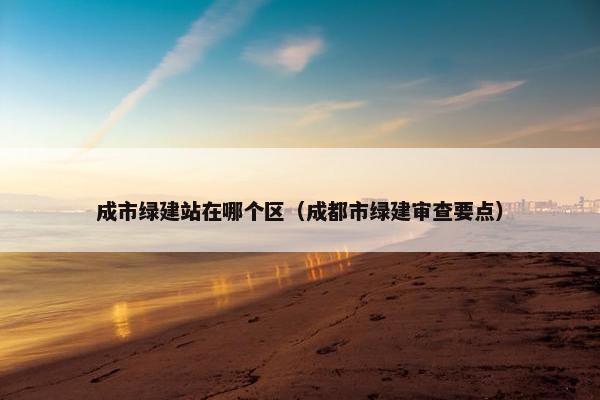 成市绿建站在哪个区（成都市绿建审查要点）