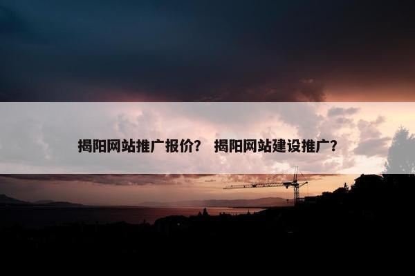 揭阳网站推广报价？ 揭阳网站建设推广？