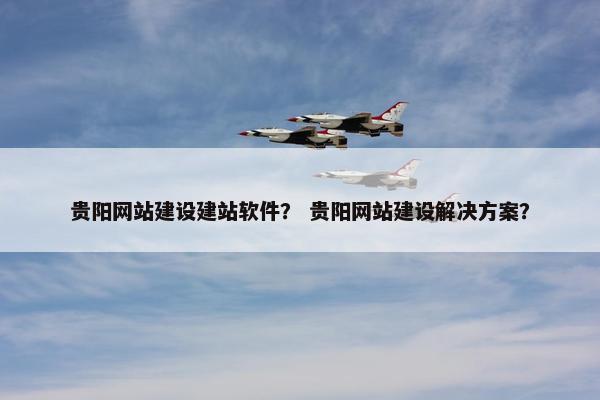贵阳网站建设建站软件？ 贵阳网站建设解决方案？