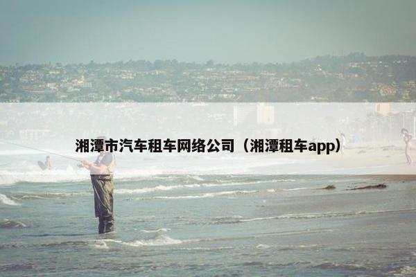 湘潭市汽车租车网络公司（湘潭租车app）