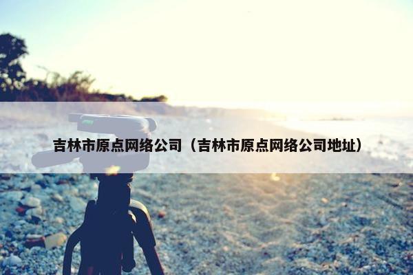 吉林市原点网络公司（吉林市原点网络公司地址）