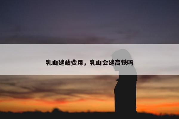 乳山建站费用，乳山会建高铁吗
