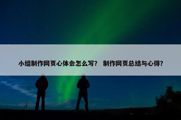 小组制作网页心体会怎么写？ 制作网页总结与心得？