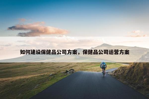 如何建设保健品公司方案，保健品公司运营方案