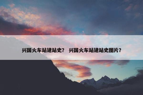 兴国火车站建站史？ 兴国火车站建站史图片？