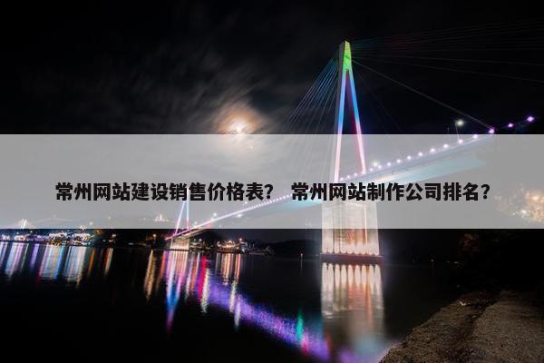常州网站建设销售价格表？ 常州网站制作公司排名？