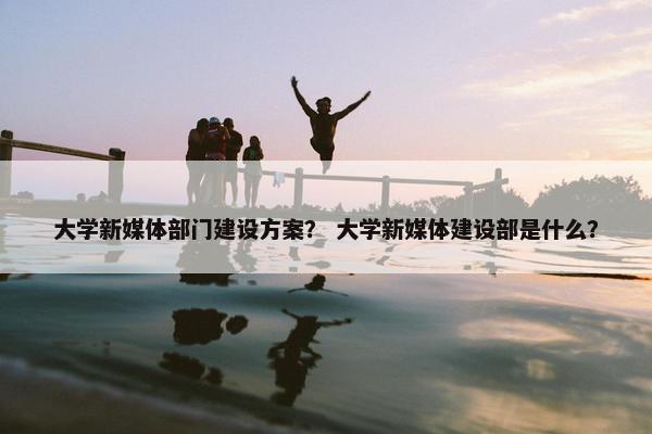 大学新媒体部门建设方案？ 大学新媒体建设部是什么？