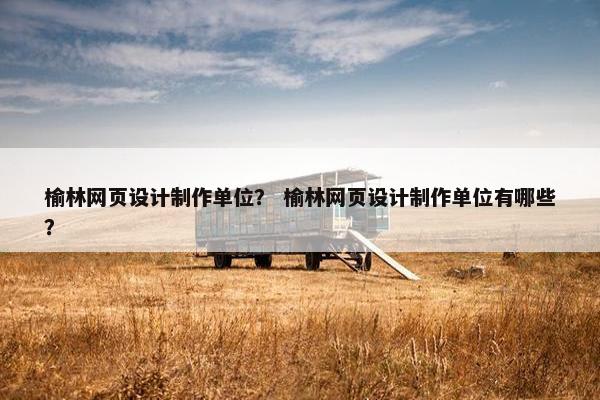 榆林网页设计制作单位？ 榆林网页设计制作单位有哪些？