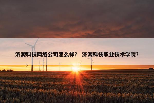 济源科技网络公司怎么样？ 济源科技职业技术学院？