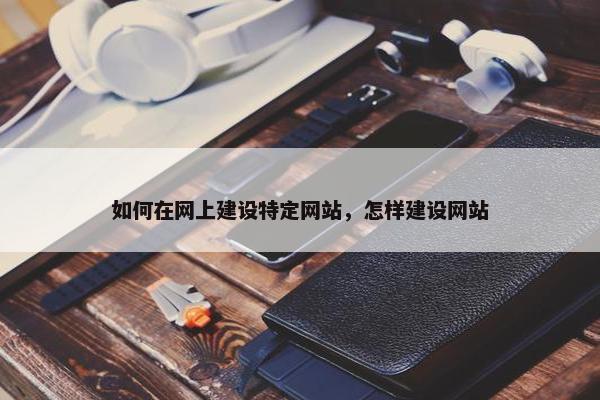 如何在网上建设特定网站，怎样建设网站