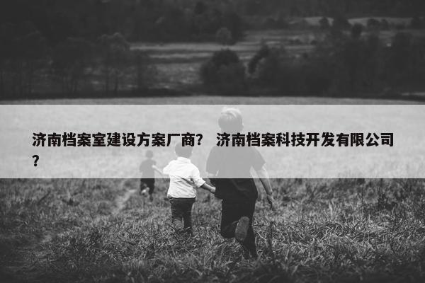 济南档案室建设方案厂商？ 济南档案科技开发有限公司？