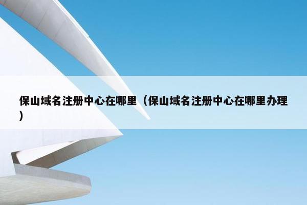 保山域名注册中心在哪里（保山域名注册中心在哪里办理）