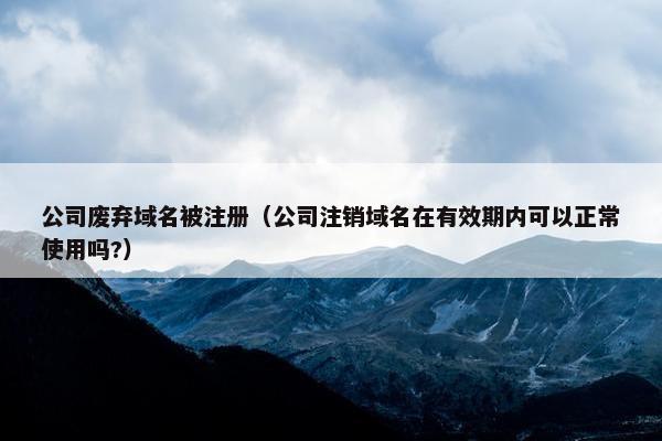 公司废弃域名被注册（公司注销域名在有效期内可以正常使用吗?）
