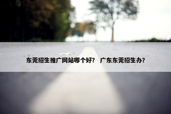 东莞招生推广网站哪个好？ 广东东莞招生办？