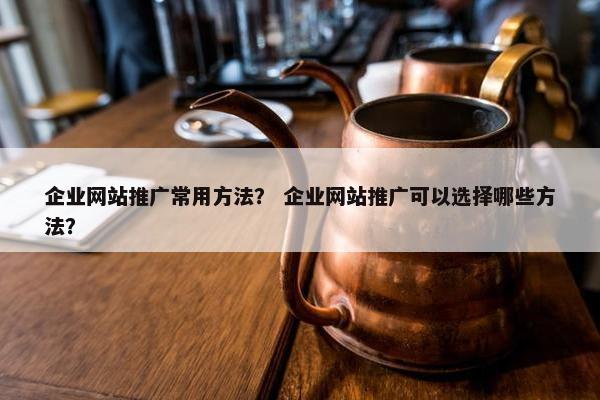 企业网站推广常用方法？ 企业网站推广可以选择哪些方法？