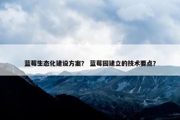 蓝莓生态化建设方案？ 蓝莓园建立的技术要点？