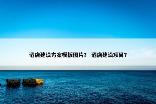 酒店建设方案模板图片？ 酒店建设项目？