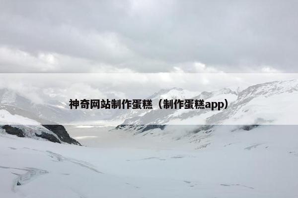 神奇网站制作蛋糕（制作蛋糕app）