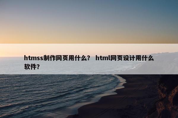 htmss制作网页用什么？ html网页设计用什么软件？