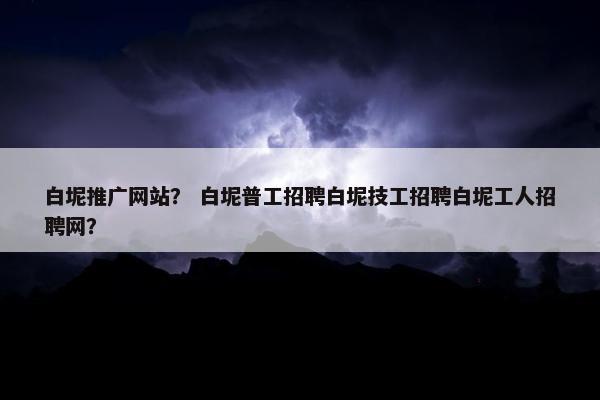 白坭推广网站？ 白坭普工招聘白坭技工招聘白坭工人招聘网？
