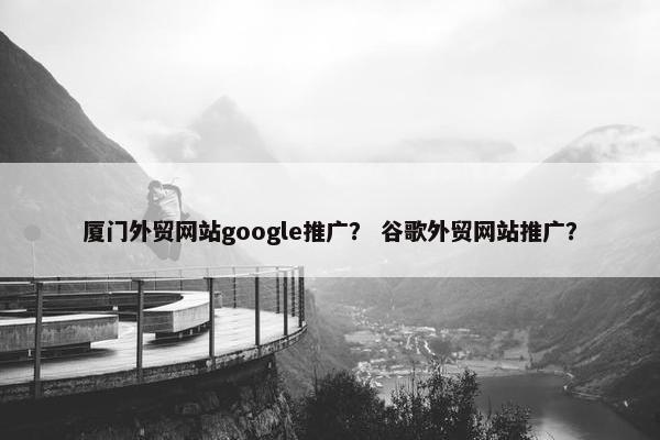 厦门外贸网站google推广？ 谷歌外贸网站推广？