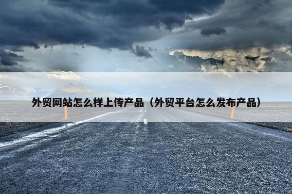 外贸网站怎么样上传产品（外贸平台怎么发布产品）