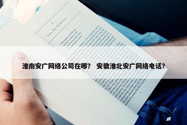 淮南安广网络公司在哪？ 安徽淮北安广网络电话？