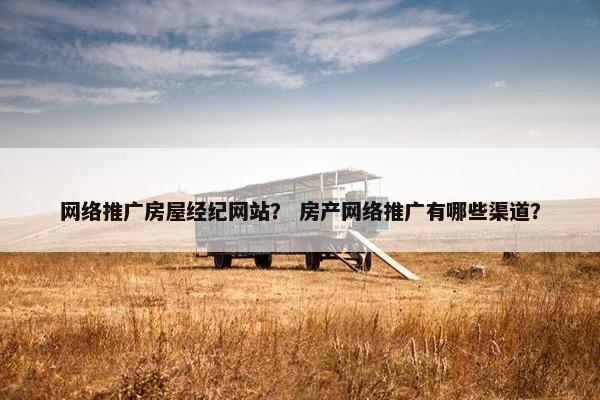 网络推广房屋经纪网站？ 房产网络推广有哪些渠道？