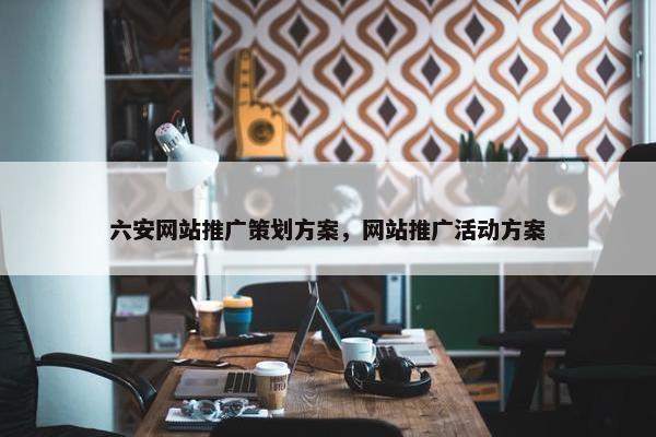 六安网站推广策划方案，网站推广活动方案