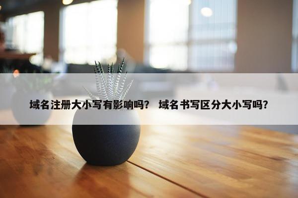 域名注册大小写有影响吗？ 域名书写区分大小写吗？
