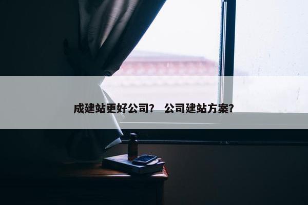 成建站更好公司？ 公司建站方案？