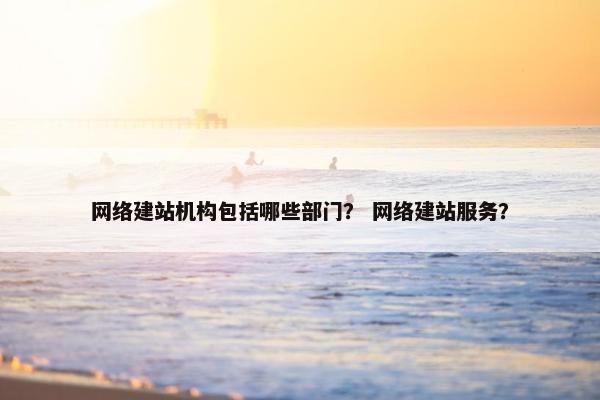 网络建站机构包括哪些部门？ 网络建站服务？