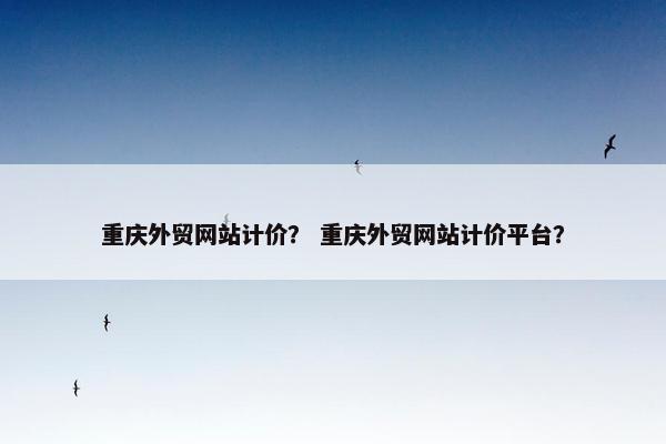 重庆外贸网站计价？ 重庆外贸网站计价平台？