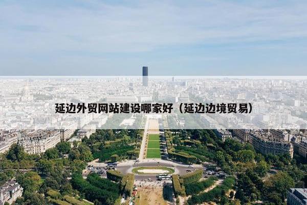 延边外贸网站建设哪家好（延边边境贸易）