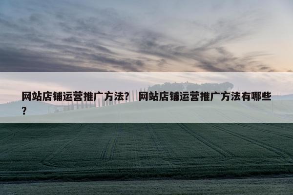 网站店铺运营推广方法？ 网站店铺运营推广方法有哪些？