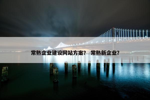 常熟企业建设网站方案？ 常熟新企业？