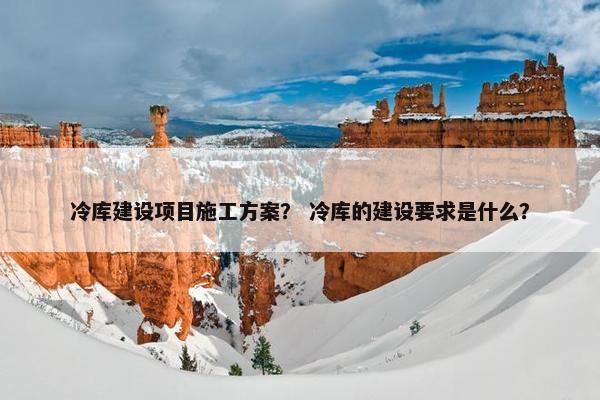 冷库建设项目施工方案？ 冷库的建设要求是什么？