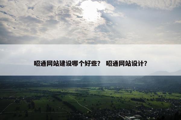 昭通网站建设哪个好些？ 昭通网站设计？