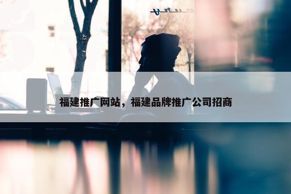 福建推广网站，福建品牌推广公司招商