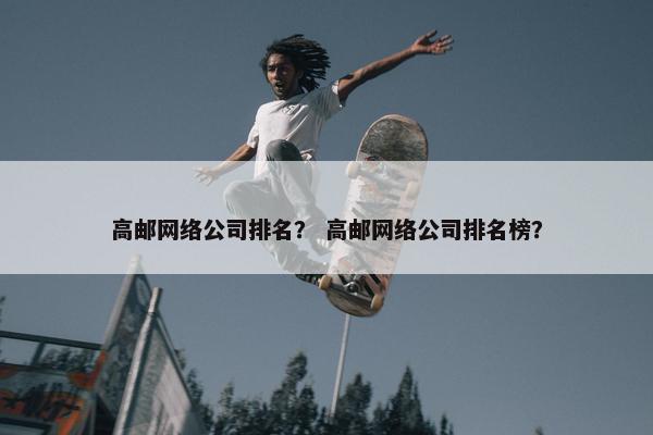 高邮网络公司排名？ 高邮网络公司排名榜？