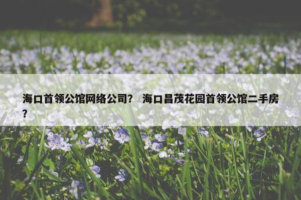 海口首领公馆网络公司？ 海口昌茂花园首领公馆二手房？