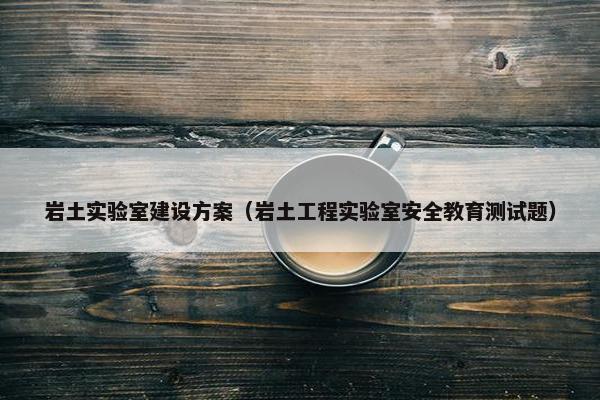 岩土实验室建设方案（岩土工程实验室安全教育测试题）