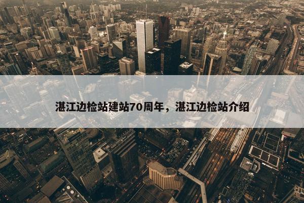 湛江边检站建站70周年，湛江边检站介绍