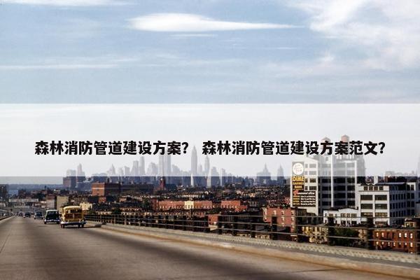森林消防管道建设方案？ 森林消防管道建设方案范文？
